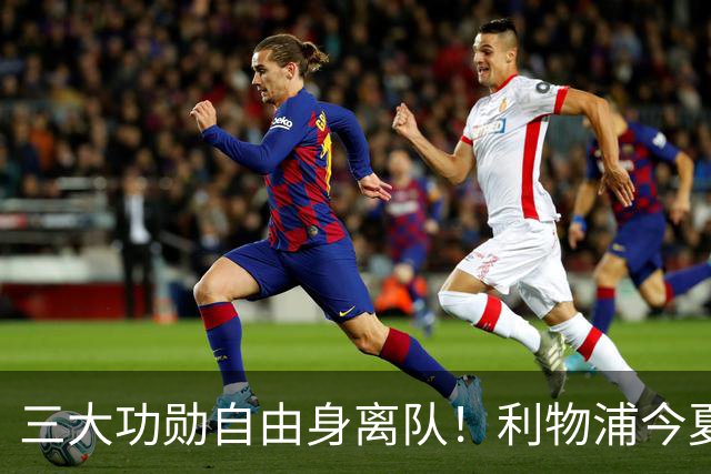 三大功勋自由身离队！利物浦今夏遭遇人才流失，回顾队史经典免签