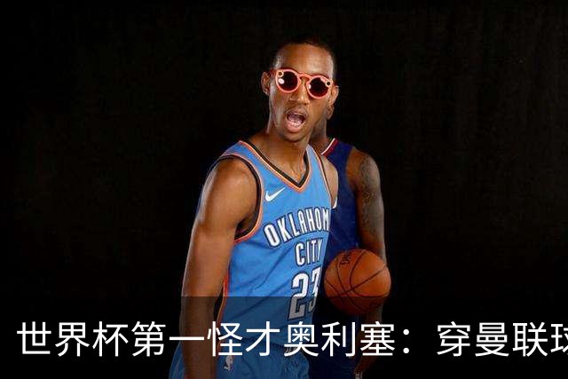 世界杯第一怪才奥利塞：穿曼联球衣试训切尔西，拒耐克千万合同