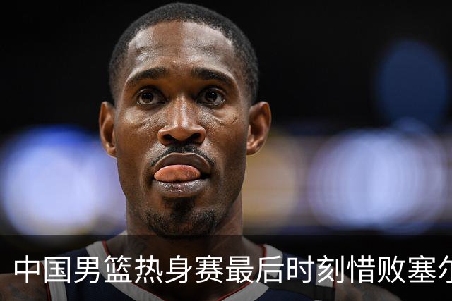 中国男篮热身赛最后时刻惜败塞尔维亚FMP俱乐部