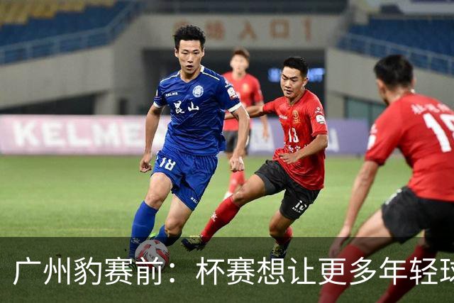 广州豹赛前：杯赛想让更多年轻球员锻炼，会全力以赴奉献精彩比赛