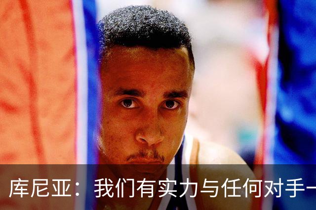 库尼亚：我们有实力与任何对手一较高下 内马尔是这代人的偶像