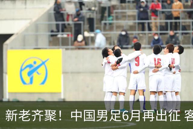新老齐聚！中国男足6月再出征 客战新加坡主场对阵泰国