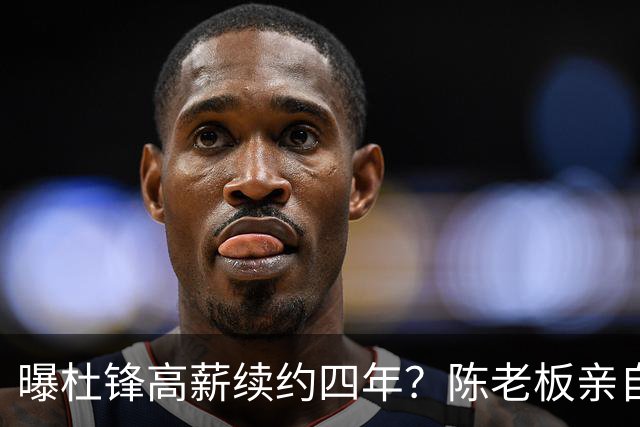 曝杜锋高薪续约四年？陈老板亲自出马谈判，留下他有三个理由