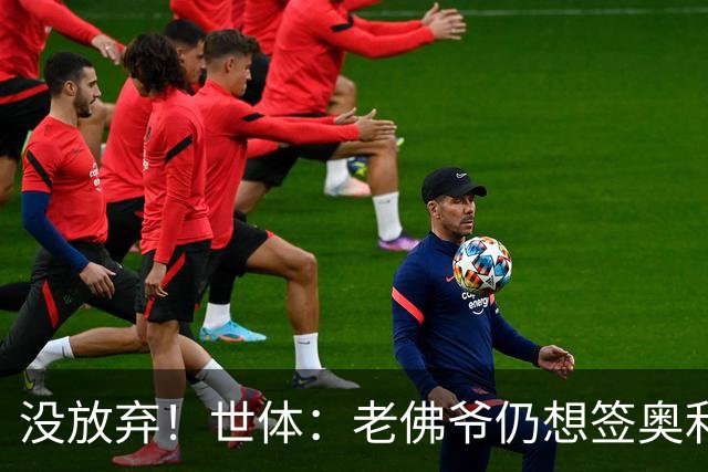 没放弃！世体：老佛爷仍想签奥利塞，尽管拜仁表示2亿欧也不出售