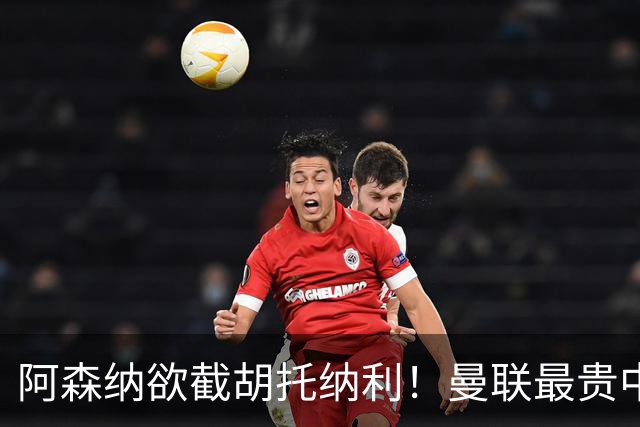 阿森纳欲截胡托纳利！曼联最贵中场新援仍悬而未决，拉爵没定签谁