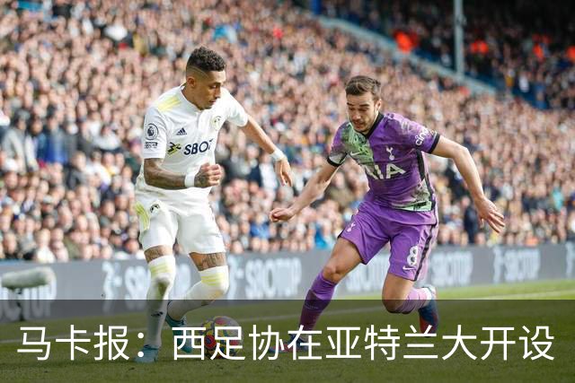 马卡报：西足协在亚特兰大开设“西班牙之家”，展示球队历史荣誉