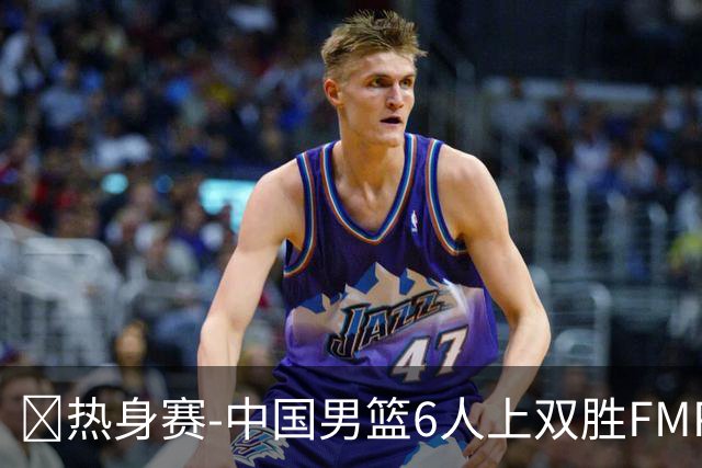 🏀热身赛-中国男篮6人上双胜FMP拉德尼基 王俊杰18+14 徐昕10+8